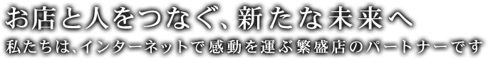 お店と人をつなぐ、新たな未来へ 私たちは、インターネットで感動を運ぶ繁盛店のパートナーです